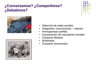 ¿Conversamos? ¿Compartimos?
¿Debatimos?



                •   Selección de redes sociales
                •   Integración -comunicación – relación
                •   Homogeneizar perfiles
                •   Incorporación de marcadores sociales
                •   Compartir Noticias
                •   Multimedia
                •   Compartir documentos
 