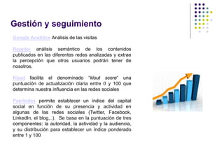 Gestión y seguimiento
Google Analitics Análisis de las visitas

Reppler análisis semántico de los contenidos
publicados en las diferentes redes analizadas y extrae
la percepción que otros usuarios podrán tener de
nosotros.

Klout facilita el denominado “klout score“ una
puntuación de actualización diaria entre 0 y 100 que
determina nuestra influencia en las redes sociales

PeerIndex permite establecer un índice del capital
social en función de su presencia y actividad en
algunas de las redes sociales (Twitter, Facebook,
LinkedIn, el blog,..). Se basa en la puntuación de tres
componentes: la autoridad, la actividad y la audiencia,
y su distribución para establecer un índice ponderado
entre 1 y 100
 
