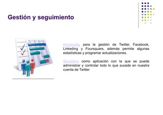Gestión y seguimiento



                 Hootsuite, para la gestión de Twitter, Facebook,
                 Linkeding y Foursquare, además permite algunas
                 estadísticas y programar actualizaciones.

                 Socialbro como aplicación con la que se puede
                 administrar y controlar todo lo que sucede en nuestra
                 cuenta de Twitter
 