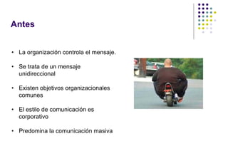 Antes


• La organización controla el mensaje.

• Se trata de un mensaje
  unidireccional

• Existen objetivos organizacionales
  comunes

• El estilo de comunicación es
  corporativo

• Predomina la comunicación masiva
 