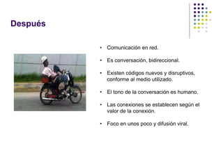 Después

          •   Comunicación en red.

          •   Es conversación, bidireccional.

          •   Existen códigos nuevos y disruptivos,
              conforme al medio utilizado.

          •   El tono de la conversación es humano.

          •   Las conexiones se establecen según el
              valor de la conexión.

          •   Foco en unos poco y difusión viral.
 