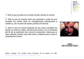 1. Todo lo que ya está en el mundo cuando naciste es normal.

2. Todo lo que se inventa entre ese momento y antes de que
cumplas los treinta años es increíblemente emocionante y
creativo y, con un poco de suerte, puedes vivir de eso.

3. Todo lo que se inventa después de que hayas cumplido los
treinta va contra el orden natural de las cosas y es el comienzo
del fin de la civilización tal y como la conocemos, hasta que se
haya utilizado durante unos diez años y empiece poco a poco a
considerarse normal.




Adams, Douglas, The Sunday Times (Londres), 29 de agosto de 1999.
http://www.douglasadams.com/dna/19990901-00-a.html
 