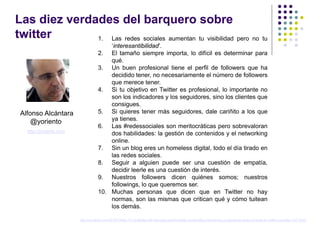 Las diez verdades del barquero sobre
twitter       1. Las redes sociales aumentan tu visibilidad pero no tu
                                        ‘interesantibilidad’.
                                    2. El tamaño siempre importa, lo difícil es determinar para
                                        qué.
                                    3. Un buen profesional tiene el perfil de followers que ha
                                        decidido tener, no necesariamente el número de followers
                                        que merece tener.
                                    4. Si tu objetivo en Twitter es profesional, lo importante no
                                        son los indicadores y los seguidores, sino los clientes que
                                        consigues.
 Alfonso Alcántara                  5. Si quieres tener más seguidores, dale cariñito a los que
     @yoriento                          ya tienes.
                                    6. Las #redessociales son meritocráticas pero sobrevaloran
   http://yoriento.com
                                        dos habilidades: la gestión de contenidos y el networking
                                        online.
                                    7. Sin un blog eres un homeless digital, todo el día tirado en
                                        las redes sociales.
                                    8. Seguir a alguien puede ser una cuestión de empatía,
                                        decidir leerle es una cuestión de interés.
                                    9. Nuestros followers dicen quiénes somos; nuestros
                                        followings, lo que queremos ser.
                                    10. Muchas personas que dicen que en Twitter no hay
                                        normas, son las mismas que critican qué y cómo tuitean
                                        los demás.

                         http://yoriento.com/2012/10/las-10-verdades-del-barquero-sobre-twitter-contenidos-networking-y-reputacion-para-el-exito-en-redes-sociales-747.html/
 