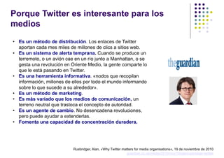 Porque Twitter es interesante para los
medios
• Es un método de distribución. Los enlaces de Twitter
  aportan cada mes miles de millones de clics a sitios web.
• Es un sistema de alerta temprana. Cuando se produce un
  terremoto, o un avión cae en un río junto a Manhattan, o se
  gesta una revolución en Oriente Medio, la gente comparte lo
  que le está pasando en Twitter.
• Es una herramienta informativa. «nodos que recopilan
  información, millones de ellos por todo el mundo informando
  sobre lo que sucede a su alrededor».
• Es un método de marketing.
• Es más variado que los medios de comunicación, un
  terreno neutral que trastoca el concepto de autoridad.
• Es un agente de cambio. No desencadena revoluciones,
  pero puede ayudar a extenderlas.
• Fomenta una capacidad de concentración duradera.




                           Rusbridger, Alan, «Why Twitter matters for media organisations», 19 de noviembre de 2010
                                                            guardian.co.uk/media/2010/nov/19/alanrusbridger-twitter
 