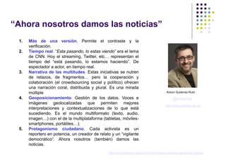 “Ahora nosotros damos las noticias”
 1.   Más de una versión. Permite el contraste y la
      verificación.
 2.   Tiempo real. “Esta pasando, lo estas viendo” era el lema
      de CNN. Hoy el streaming, Twitter, etc… representan el
      tiempo del “está pasando, lo estamos haciendo”. De
      espectador a actor, en tiempo real.
 3.   Narrativa de las multitudes. Estas iniciativas se nutren
      de retazos, de fragmentos… pero la cooperación y
      colaboración (el crowdsourcing social y político) ofrecen
      una narración coral, distribuida y plural. Es una mirada
      múltiple                                                                               Antoni Gutiérrez-Rubí

 4.   Geoposicionamiento. Gestión de los datos. Voces e                                           @antonigr
      imágenes geolocalizadas que permiten mejores
                                                                                            http://www.gutierrez-rubi.es/
      interpretaciones y contextualizaciones de lo que está
      sucediendo. Es el mundo multiformato (texto, audio,
      imagen…) con el de la multiplataforma (tabletas, móviles-
      smartphones, portátiles…).
 5.   Protagonismo ciudadano. Cada activista es un
      reportero en potencia, un creador de relato y un “vigilante
      democrático”. Ahora nosotros (también) damos las
      noticias.
                                                http://www.gutierrez-rubi.es/2012/10/27/ahora-nosotros-damos-las-noticias/
 