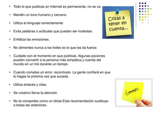 • Todo lo que publicas en Internet es permanente, no se va.

• Mantén un tono humano y cercano

• Utiliza el lenguaje correctamente

• Evita palabras o actitudes que pueden ser molestas.

• Enfatiza las emociones.

• No alimentes nunca a los troles es lo que les da fuerza

• Cuidado con el momento en que publicas. Algunas pociones
  pueden convertir a la persona más simpática y cuerda del
  mundo en un trol durante un tiempo.

• Cuando cometas un error, reconócelo. La gente confiará en que
  lo hagas la próxima vez que suceda.

• Utiliza enlaces y citas.

• Se creativo llama la atención

• No te comportes como un idiota Esta recomendación sustituye
  a todas las anteriores.
 