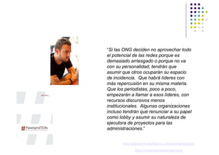 “Si las ONG deciden no aprovechar todo
el potencial de las redes porque es
demasiado arriesgado o porque no va
con su personalidad, tendrán que
asumir que otros ocuparán su espacio
de incidencia. Que habrá líderes con
más repercusión en su misma materia.
Que los periodistas, poco a poco,
empezarán a llamar a esos líderes, con
recursos discursivos menos
institucionales. Algunas organizaciones
incluso tendrán que renunciar a su papel
como lobby y asumir su naturaleza de
ejecutora de proyectos para las
administraciones.”


       http://desycom.wordpress.com/paradigmaticos/
              http://www.juanlusanchez.com/
 