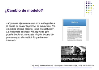 ¿Cambio de modelo?


«Y quienes siguen erre que erre, entregados a
la causa de salvar la prensa, se preguntan: “Si
se rompe el viejo modelo, ¿qué lo sustituirá?”.
La respuesta es: nada. No hay nada que
pueda funcionar. No existe ningún modelo de
prensa capaz de sustituir lo que ha roto
Internet»




                       Clay Shirky, «Newspapers and Thinking the Unthinkable», Edge, 17 de marzo de 2008.
                          http://www.shirky.com/weblog/2009/03/newspapers-and-thinking-the-unthinkable/
 