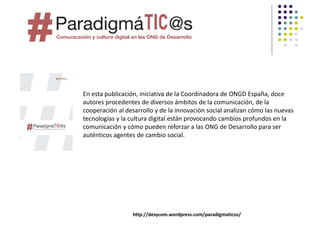 En esta publicación, iniciativa de la Coordinadora de ONGD España, doce 
autores procedentes de diversos ámbitos de la comunicación, de la 
cooperación al desarrollo y de la innovación social analizan cómo las nuevas 
tecnologías y la cultura digital están provocando cambios profundos en la 
comunicación y cómo pueden reforzar a las ONG de Desarrollo para ser 
auténticos agentes de cambio social.




                  http://desycom.wordpress.com/paradigmaticos/
 