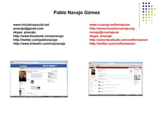 Pablo Navajo Gómez

www.iniciativasocial.net               www.cruzroja.es/formacion
pnavajo@gmail.com                      http://www.mundocruzroja.org
skype: pnavajo                         navajo@cruzroja.es
http://www.facebook.com/pnavajo        skype: pnavajo
http://twitter.com/pablonavajo         http://www.facebook.com/creformacion
http://www.linkedin.com/in/pnavajo     http://twitter.com/creformacion
 