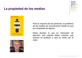 La propiedad de los medios



                  Para la mayoría de las personas, el problema
                  de los medios de comunicación reside en que
                  son propiedad de alguien.

                  Éstos deciden lo que es merecedor de
                  atención: qué noticias deben cubrirse, qué
                  autores se publican y qué se emite por la
                  radio.




                                             http://www.buzzmachine.com/
 