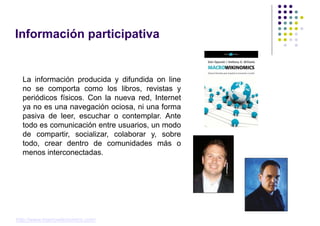 Información participativa


  La información producida y difundida on line
  no se comporta como los libros, revistas y
  periódicos físicos. Con la nueva red, Internet
  ya no es una navegación ociosa, ni una forma
  pasiva de leer, escuchar o contemplar. Ante
  todo es comunicación entre usuarios, un modo
  de compartir, socializar, colaborar y, sobre
  todo, crear dentro de comunidades más o
  menos interconectadas.




http://www.macrowikinomics.com/
 