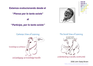 Estamos evolucionando desde el

  “Pienso por lo tanto existo”

                al

 “Participo, por lo tanto existo”




                                             2008 John Seely Brown
                                    http://www.johnseelybrown.com/
 