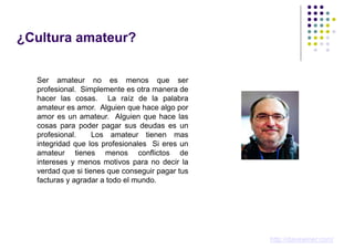 ¿Cultura amateur?


  Ser amateur no es menos que ser
  profesional. Simplemente es otra manera de
  hacer las cosas. La raíz de la palabra
  amateur es amor. Alguien que hace algo por
  amor es un amateur. Alguien que hace las
  cosas para poder pagar sus deudas es un
  profesional.     Los amateur tienen mas
  integridad que los profesionales Si eres un
  amateur tienes menos conflictos de
  intereses y menos motivos para no decir la
  verdad que si tienes que conseguir pagar tus
  facturas y agradar a todo el mundo.




                                                 http://davewiner.com/
 