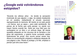 ¿Google está volviéndonos
estúpidos?

 “Durante los últimos años he tenido la sensación
 incómoda de que alguien, o algo, ha estado trasteando
 en mi cerebro, rediseñando el circuito neuronal,
 reprogramando la memoria. Mi mente no se está yendo
 —al menos, que yo sepa—, pero está cambiando. No
 pienso de la forma que solía pensar. Lo siento con
 mayor fuerza cuando leo. Solía ser muy fácil que me
 sumergiera en un libro o un artículo largo. Mi mente
 quedaba atrapada en los recursos de la narrativa o los
 giros del argumento, y estaría horas surcando vastas
 extensiones de prosa. Eso ocurre pocas veces hoy.
 Ahora mi concentración empieza a disiparse después de
 una página o dos. Pierdo el sosiego y el hilo, empiezo a
                                                                             http://www.nicholasgcarr.com/
 pensar qué otra cosa hacer.”




                 http://www.theatlantic.com/magazine/archive/2008/07/is-google-making-us-stupid/306868/
 