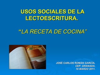 USOS SOCIALES DE LA LECTOESCRITURA.  “ LA RECETA DE COCINA” JOSÉ CARLOS ROMÁN GARCÍA. CEP. GRANADA . 16 MARZO 2011. 