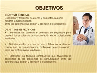 OBJETIVOSOBJETIVOS
OBJETIVO GENERAL
Desarrollar y fortalecer destrezas y competencias para
mejorar la Comunicación
entre las personas que cuidan y atienden a los pacientes.
OBJETIVOS ESPECÍFICOS
 Identificar las barreras y defensas de seguridad para
prevenir los problemas de comunicación entre profesionales
sanitarios.
 Detectar cuales son los errores o fallos en la atención
clínica, que se presentan por problemas de comunicación
entre los profesionales sanitarios.
 Identificar los factores contributivos que favorecen la
ocurrencia de los problemas de comunicación entre las
personas que cuidan y atienden a los pacientes.
 