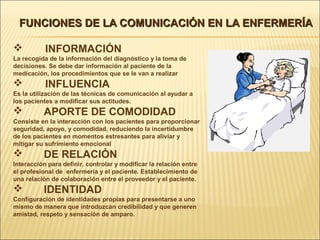 FUNCIONES DE LA COMUNICACIÓN EN LA ENFERMERÍAFUNCIONES DE LA COMUNICACIÓN EN LA ENFERMERÍA
 INFORMACIÓN
La recogida de la información del diagnóstico y la toma de
decisiones. Se debe dar información al paciente de la
medicación, los procedimientos que se le van a realizar
 INFLUENCIA
Es la utilización de las técnicas de comunicación al ayudar a
los pacientes a modificar sus actitudes.
 APORTE DE COMODIDAD
Consiste en la interacción con los pacientes para proporcionar
seguridad, apoyo, y comodidad, reduciendo la incertidumbre
de los pacientes en momentos estresantes para aliviar y
mitigar su sufrimiento emocional
 DE RELACIÓN
Interacción para definir, controlar y modificar la relación entre
el profesional de enfermería y el paciente. Establecimiento de
una relación de colaboración entre el proveedor y el paciente.
 IDENTIDAD
Configuración de identidades propias para presentarse a uno
mismo de manera que introduzcan credibilidad y que generen
amistad, respeto y sensación de amparo.
 
