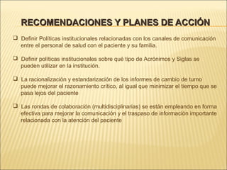 RECOMENDACIONES Y PLANES DE ACCIÓNRECOMENDACIONES Y PLANES DE ACCIÓN
 Definir Políticas institucionales relacionadas con los canales de comunicación
entre el personal de salud con el paciente y su familia.
 Definir políticas institucionales sobre qué tipo de Acrónimos y Siglas se
pueden utilizar en la institución.
 La racionalización y estandarización de los informes de cambio de turno
puede mejorar el razonamiento crítico, al igual que minimizar el tiempo que se
pasa lejos del paciente.
 Las rondas de colaboración (multidisciplinarias) se están empleando en forma
efectiva para mejorar la comunicación y el traspaso de información importante
relacionada con la atención del paciente
 