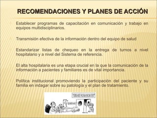 RECOMENDACIONES Y PLANES DE ACCIÓNRECOMENDACIONES Y PLANES DE ACCIÓN
 Establecer programas de capacitación en comunicación y trabajo en
equipos multidisciplinarios.
 Transmisión efectiva de la información dentro del equipo de salud
 Estandarizar listas de chequeo en la entrega de turnos a nivel
hospitalario y a nivel del Sistema de referencia.
 El alta hospitalaria es una etapa crucial en la que la comunicación de la
información a pacientes y familiares es de vital importancia.
 Política institucional promoviendo la participación del paciente y su
familia en indagar sobre su patología y el plan de tratamiento.
 