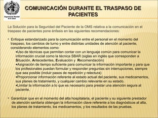 COMUNICACIÓN DURANTE EL TRASPASO DECOMUNICACIÓN DURANTE EL TRASPASO DE
PACIENTESPACIENTES
La Solución para la Seguridad del Paciente de la OMS relativa a la comunicación en el
traspaso de pacientes pone énfasis en las siguientes recomendaciones:
• Enfoque estandarizado para la comunicación entre el personal en el momento del
traspaso, los cambios de turno y entre distintas unidades de atención al paciente,
considerando elementos como:
•Uso de técnicas que permitan contar con un lenguaje común para comunicar la
información crucial como la técnica SBAR (siglas en inglés que corresponden a
Situación, Antecedentes, Evaluación y Recomendación)
•Asignación de tiempo suficiente para comunicar la información importante y para que
los profesionales puedan formular y responder preguntas sin interrupciones, siempre
que sea posible (incluir pasos de repetición y relectura)
•Proporcionar información referente al estado actual del paciente, sus medicamentos,
sus planes de tratamiento, y cualquier cambio relevante en su estado.
•Limitar la información a lo que es necesario para prestar una atención segura al
paciente.
• Garantizar que en el momento del alta hospitalaria, el paciente y su siguiente prestador
de atención sanitaria obtengan la información clave referente a los diagnósticos al alta,
los planes de tratamiento, los medicamentos, y los resultados de las pruebas.
 