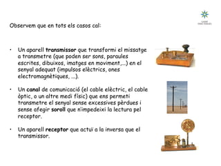 Tecnologia III: Comunicacions
La comunicació i la tecnologia
Observem que en tots els casos cal:
•  Un aparell transmissor que transformi el missatge
a transmetre (que poden ser sons, paraules
escrites, dibuixos, imatges en moviment,...) en el
senyal adequat (impulsos elèctrics, ones
electromagnètiques, ...).
•  Un canal de comunicació (el cable elèctric, el cable
òptic, o un altre medi físic) que ens permeti
transmetre el senyal sense excessives pèrdues i
sense afegir soroll que n’impedeixi la lectura pel
receptor.
•  Un aparell receptor que actuï a la inversa que el
transmissor.
 