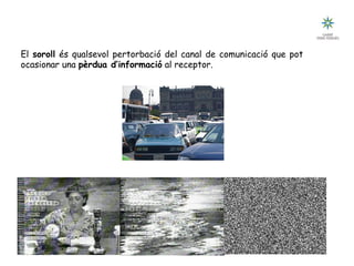 Tecnologia III: Comunicacions
Pertorbacions en la comunicació: el soroll
El soroll és qualsevol pertorbació del canal de comunicació que pot
ocasionar una pèrdua d’informació al receptor.
 