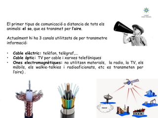 Tecnologia III: Comunicacions
UNITAT 2: COMUNICACIÓ, CANAL I SENYAL
El primer tipus de comunicació a distancia de tots els
animals: el so, que es transmet per l’aire.
Actualment hi ha 3 canals utilitzats de per transmetre
informació:
•  Cable elèctric: telèfon, telègraf,...
•  Cable òptic: TV per cable i xarxes telefòniques
•  Ones electromagnètiques: no utilitzen materials, la radio, la TV, els
mòbils, els walkie-talkies i radioaficionats, etc es transmeten per
l’aire) .
 