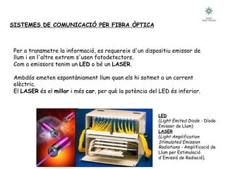 SISTEMES DE COMUNICACIÓ PER FIBRA ÒPTICA
Per a transmetre la informació, es requereix d'un dispositiu emissor de
llum i en l'altre extrem s'usen fotodetectors.
Com a emissors tenim un LED o bé un LASER.
Ambdós emeten espontàniament llum quan els hi sotmet a un corrent
elèctric.
El LASER és el millor i més car, per què la potència del LED és inferior.
LED
(Light Emited Diode - Díode
Emissor de Llum)
LASER
(Light Amplification
Stimulated Emission
Radiations - Amplificació de
Llum per Estimulació
d'Emissió de Radiació).
 