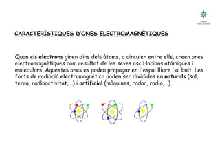 CARACTERÍSTIQUES D’ONES ELECTROMAGNÈTIQUES
Quan els electrons giren dins dels àtoms, o circulen entre ells, creen ones
electromagnètiques com resultat de les seves oscil·lacions atòmiques i
moleculars. Aquestes ones es poden propagar en l'espai lliure i al buit. Les
fonts de radiació electromagnètica poden ser dividides en naturals (sol,
terra, radioactivitat,...) i artificial (màquines, radar, radio,...)..
 