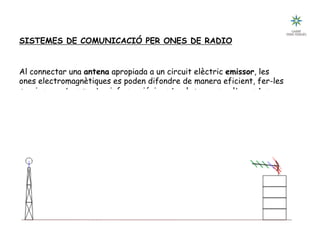 D 32
SISTEMES DE COMUNICACIÓ PER ONES DE RADIO
Al connectar una antena apropiada a un circuit elèctric emissor, les
ones electromagnètiques es poden difondre de manera eficient, fer-les
servir per a transmetre informació, i captar-les per una altre antena
instal·lada a un receptor a certa distància.
 