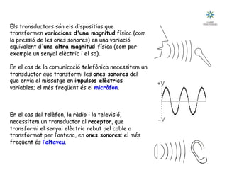 Tecnologia III: Comunicacions
UNITAT 3: ELS TRANSDUCTORS
.Els transductors són els dispositius que
transformen variacions d'una magnitud física (com
la pressió de les ones sonores) en una variació
equivalent d'una altra magnitud física (com per
exemple un senyal elèctric i el so).
En el cas de la comunicació telefònica necessitem un
transductor que transformi les ones sonores del
que envia el missatge en impulsos elèctrics
variables; el més freqüent és el micròfon.
En el cas del telèfon, la ràdio i la televisió,
necessitem un transductor al receptor, que
transformi el senyal elèctric rebut pel cable o
transformat per l’antena, en ones sonores; el més
freqüent és l’altaveu.
 