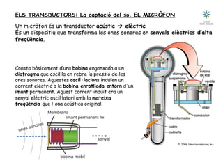Tecnologia III: Comunicacions
ELS TRANSDUCTORS: La captació del so. EL MICRÒFON
Un micròfon és un transductor acústic à elèctric
És un dispositiu que transforma les ones sonores en senyals elèctrics d’alta
freqüència.
Consta bàsicament d’una bobina enganxada a un
diafragma que oscil·la en rebre la pressió de les
ones sonores. Aquestes oscil·lacions induïen un
corrent elèctric a la bobina enrotllada entorn d'un
imant permanent. Aquest corrent induït era un
senyal elèctric oscil·latori amb la mateixa
freqüència que l'ona acústica original.
 