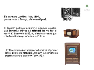 Tecnologia III: Comunicacions
Breu historia de les comunicacions
Els germans Lumière, l'any 1894,
presentaren a França, el cinematògraf.
El següent pas lògic era unir el cinema i la ràdio.
Les primeres proves de televisió les va fer el
rus V. K. Zworykin als EUA, al mateix temps que
a la Gran Bretanya se'n feien d'altres.
El 1936 començà a funcionar a Londres e! primer
servei públic de televisió. Als EUA es començà a
emetre televisió en color l'any 1953.
televisió color 1954televisió 10” BN 1946
 