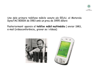 Tecnologia III: Comunicacions
Breu historia de les comunicacions
Uns dels primers telèfons mòbils venuts als EEUU, el Motorola
DynaTAC 8000X de 1983 amb un preu de 3995 dòlars
Posteriorment apareix el telèfon mòbil multimèdia ( enviar SMS,
e-mail (videoconferència,, gravar so i vídeos)
 