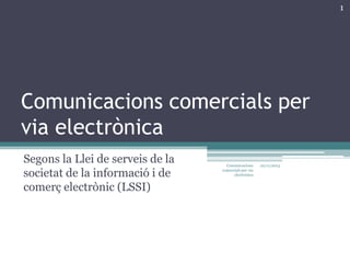 1

Comunicacions comercials per
via electrònica
Segons la Llei de serveis de la
societat de la informació i de
comerç electrònic (LSSI)

Comunicacions
comercials per via
electrònica

22/11/2013

 