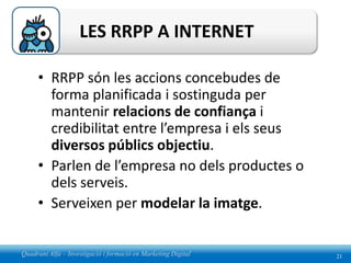 LES RRPP A INTERNET

     • RRPP són les accions concebudes de
       forma planificada i sostinguda per
       mantenir relacions de confiança i
       credibilitat entre l’empresa i els seus
       diversos públics objectiu.
     • Parlen de l’empresa no dels productes o
       dels serveis.
     • Serveixen per modelar la imatge.


Quadrant Alfa – Investigació i formació en Marketing Digital   21
 