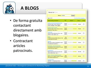 A BLOGS

     • De forma gratuïta
       contactant
       directament amb
       blogaires.
     • Contractant
       articles
       patrocinats.


Quadrant Alfa – Investigació i formació en Marketing Digital   23
 