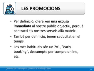 LES PROMOCIONS

     • Per definició, ofereixen una excusa
       immediata al nostre públic objectiu, perquè
       contracti els nostres serveis allà mateix.
     • També per definició, tenen caducitat en el
       temps.
     • Les més habituals són un 2x1, “early
       booking”, descompte per compra online,
       etc.

Quadrant Alfa – Investigació i formació en Marketing Digital   29
 