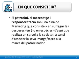 EN QUÈ CONSISTEIX?

     • El patrocini, el mecenatge i
       l’esponsorització són una eina de
       Marketing que consisteix en sufragar les
       despeses (en $ o en espècies) d’algú que
       realitza un servei a la societat, a canvi
       d’associar la seva imatge/tasca a la
       marca del patrocinador.


Quadrant Alfa – Investigació i formació en Marketing Digital   34
 