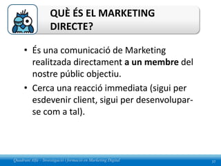QUÈ ÉS EL MARKETING
                    DIRECTE?

     • És una comunicació de Marketing
       realitzada directament a un membre del
       nostre públic objectiu.
     • Cerca una reacció immediata (sigui per
       esdevenir client, sigui per desenvolupar-
       se com a tal).



Quadrant Alfa – Investigació i formació en Marketing Digital   37
 