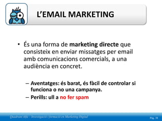 L’EMAIL MARKETING


     • És una forma de marketing directe que
       consisteix en enviar missatges per email
       amb comunicacions comercials, a una
       audiència en concret.

            – Aventatges: és barat, és fàcil de controlar si
              funciona o no una campanya.
            – Perills: ull a no fer spam


Quadrant Alfa – Investigació i formació en Marketing Digital   Pág. 38
 