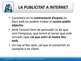 LA PUBLICITAT A INTERNET

     • Consisteix en la contractació d’espais en
       llocs web on podem trobar el nostre públic
       objectiu.
     • Amb l’anunci hem de persuadir-lo de que
       som l’empresa, que tenim el servei que està
       cercant i que cal que entri al nostre lloc
       web.
     • Un cop al lloc web, cal que el convertim en
       contacte o en client.

Quadrant Alfa – Investigació i formació en Marketing Digital   9
 