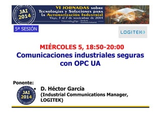 MIÉRCOLES 5, 18:50-20:00 
5ª SESIÓN 
Comunicaciones industriales seguras 
con OPC UA 
Ponente: 
• D. Héctor García 
(Industrial Communications Manager, 
LOGITEK) 
 