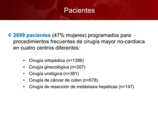 Pacientes
 2699 pacientes (47% mujeres) programados para
procedimientos frecuentes de cirugía mayor no-cardiaca
en cuatro centros diferentes:
• Cirugía ortopédica (n=1286)
• Cirugía ginecológica (n=207)
• Cirugía urológica (n=381)
• Cirugía de cáncer de colon (n=678)
• Cirugía de resección de metástasis hepáticas (n=147)
 