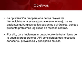 Objetivos
• La optimización preoperatoria de los niveles de
hemoglobina una estrategia clave en el manejo de los
pacientes quirúrgicos de los pacientes quirúrgicos, aunque
presenta problemas logísticos en muchos centros.
• Por ello, para implementar un protocolo de tratamiento de
la anemia preoperatoria (AP) considerábamos necesario
conocer su prevalencia y principales causas.
 