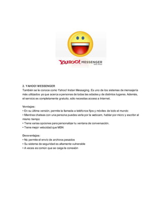 2. YAHOO! MESSENGER 
También se le conoce como Yahoo! Instan Messaging. Es uno de los sistemas de mensajería 
más utilizados ya que acerca a personas de todas las edades y de distintos lugares. Además, 
el servicio es completamente gratuito, sólo necesitas acceso a Internet. 
Ventajas: 
• En su última versión, permite la llamada a teléfonos fijos y móviles de todo el mundo 
• Mientras chateas con una persona puedes verla por la webcam, hablar por micro y escribir al 
mismo tiempo 
• Tiene varias opciones para personalizar tu ventana de conversación. 
• Tiene mejor velocidad que MSN 
Desventajas: 
• No permite el envío de archivos pesados 
• Su sistema de seguridad es altamente vulnerable 
• A veces es común que se caiga la conexión 
 