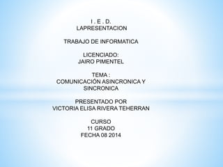 I . E . D. 
LAPRESENTACION 
TRABAJO DE INFORMATICA 
LICENCIADO: 
JAIRO PIMENTEL 
TEMA : 
COMUNICACIÓN ASINCRONICA Y 
SINCRONICA 
PRESENTADO POR 
VICTORIA ELISA RIVERA TEHERRAN 
CURSO 
11 GRADO 
FECHA 08 2014 
 