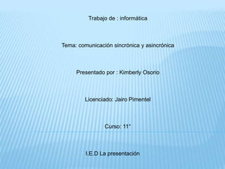 Trabajo de : informática 
Tema: comunicación sincrónica y asincrónica 
Presentado por : Kimberly Osorio 
Licenciado: Jairo Pimentel 
Curso: 11° 
I.E.D La presentación 
 