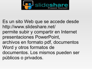 Es un sito Web que se accede desde
http://www.slideshare.net/
permite subir y compartir en Internet
presentaciones PowerPoint,
archivos en formato pdf, documentos
Word y otros formatos de
documentos. Los mismos pueden ser
públicos o privados.
 